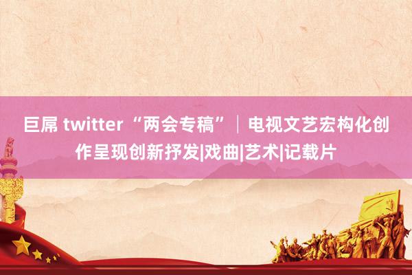 巨屌 twitter “两会专稿”│电视文艺宏构化创作呈现创新抒发|戏曲|艺术|记载片